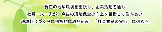 現在の地球環境問題を重視し企業活動を通し、社員一人一人が、今後の環境保全の向上を目指して住み良い地域社会づくりに積極的に取り組み、「社会貢献の実行」に努める。