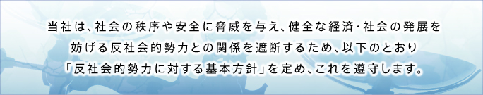 当社は、社会の秩序や安全に脅威を与え、健全な経済・社会の発展を妨げる反社会的勢力との関係を遮断するため、以下のとおり「反社会的勢力に対する基本方針」を定め、これを遵守します。