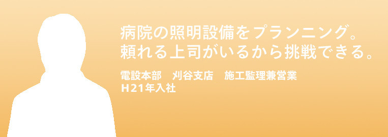 病院の照明設備をプランニング。
頼れる上司がいるから挑戦できる。
電設本部　刈谷支店　施工管理兼営業　
2009年入社