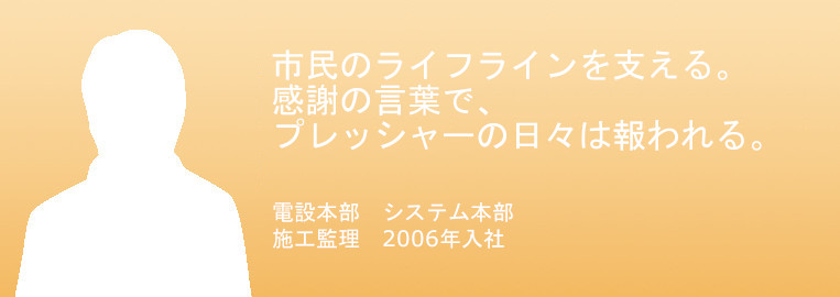 市民のライフラインを支える。
感謝の言葉で、
プレッシャーの日々は報われる。
電設本部　システム本部　
施工監理　2006年入社　小俣 武士