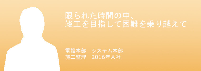 竣工を目指して。
困難を乗り越えて。
電設本部　システム本部　施工監理
2016年入社