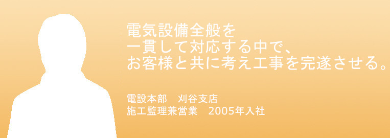 電気設備全般を一貫して対応する中で、お客様と共に考え工事を完遂させる
電設本部　刈谷支店　施工監理兼営業
2005年入社